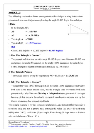 IN THE ALMIGHTY GOD NAME
Through the Mother of God mediation
I do this research
Gerges Francis Tawadrous/
2nd
Course student – physics Faculty – People's Friendship University – Moscow –Russia..
mrwaheid1@yahoo.com mrwaheid@gmail.com +201022532292
71
NOTICE (2)
The following explanation shows a new geometrical technique is using in the moon
geometrical structure, it's just example using the angle 12.195 deg in this technique
I-Data
- In the triangle ABC
- AB = 12.195 km
- AC = 2 x 29.53 km
- The Angle A = 78.081
- The Angle C = 11.919 degrees
- But
- Cos (12.195 degrees) x 12.195 degrees = 11.919 degrees
1- How This Triangle Is Created?
- The geometrical structure uses the angle 12.195 degrees as a distance= 12.195 km,
and creates the angle (C) depends on the angle 12.195 degrees as the data shows
- So this triangle is created depending on the angle 12.195 degrees
2- This Triangle Purpose
- The triangle aims to create the hypotenuse AC = 59.06 km = 2 x 29.53 km
3- Why This Triangle Is Created?
- To create the value (29.53 km) depends on the value 12.195 degrees geometrically,
both data is the moon motion data, but the triangle tries to connect both data
geometrically, why? because Nothing is independent (the geometrical concept),
because of that, the new data should be created based on the old data, and by that
there's always one line connecting all data
This simple example is for this technique explanation.. and the rate (1km=1degree) is
used here only and not a general rate, although the value (2x 29.53) is used more
widely than (29.53) in all data. (For example, Earth during 59 days moves a distance
= its orbital distance "Error 1%" ).
 