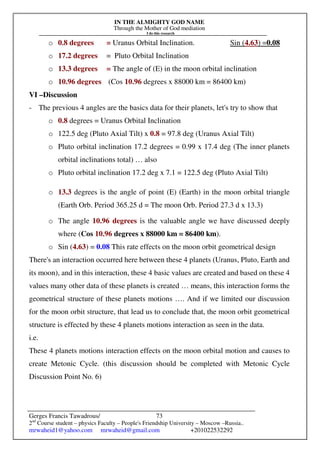 IN THE ALMIGHTY GOD NAME
Through the Mother of God mediation
I do this research
Gerges Francis Tawadrous/
2nd
Course student – physics Faculty – People's Friendship University – Moscow –Russia..
mrwaheid1@yahoo.com mrwaheid@gmail.com +201022532292
73
o 0.8 degrees = Uranus Orbital Inclination. Sin (4.63) =0.08
o 17.2 degrees = Pluto Orbital Inclination
o 13.3 degrees = The angle of (E) in the moon orbital inclination
o 10.96 degrees (Cos 10.96 degrees x 88000 km = 86400 km)
VI –Discussion
- The previous 4 angles are the basics data for their planets, let's try to show that
o 0.8 degrees = Uranus Orbital Inclination
o 122.5 deg (Pluto Axial Tilt) x 0.8 = 97.8 deg (Uranus Axial Tilt)
o Pluto orbital inclination 17.2 degrees = 0.99 x 17.4 deg (The inner planets
orbital inclinations total) … also
o Pluto orbital inclination 17.2 deg x 7.1 = 122.5 deg (Pluto Axial Tilt)
o 13.3 degrees is the angle of point (E) (Earth) in the moon orbital triangle
(Earth Orb. Period 365.25 d = The moon Orb. Period 27.3 d x 13.3)
o The angle 10.96 degrees is the valuable angle we have discussed deeply
where (Cos 10.96 degrees x 88000 km = 86400 km).
o Sin (4.63) = 0.08 This rate effects on the moon orbit geometrical design
There's an interaction occurred here between these 4 planets (Uranus, Pluto, Earth and
its moon), and in this interaction, these 4 basic values are created and based on these 4
values many other data of these planets is created … means, this interaction forms the
geometrical structure of these planets motions …. And if we limited our discussion
for the moon orbit structure, that lead us to conclude that, the moon orbit geometrical
structure is effected by these 4 planets motions interaction as seen in the data.
i.e.
These 4 planets motions interaction effects on the moon orbital motion and causes to
create Metonic Cycle. (this discussion should be completed with Metonic Cycle
Discussion Point No. 6)
 