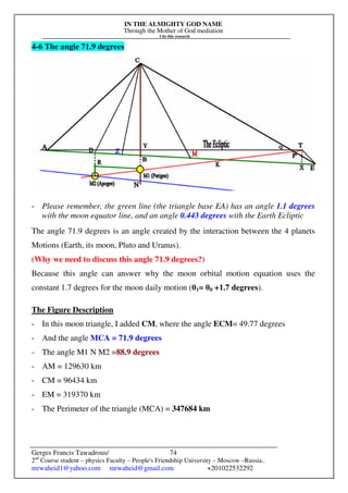 IN THE ALMIGHTY GOD NAME
Through the Mother of God mediation
I do this research
Gerges Francis Tawadrous/
2nd
Course student – physics Faculty – People's Friendship University – Moscow –Russia..
mrwaheid1@yahoo.com mrwaheid@gmail.com +201022532292
74
4-6 The angle 71.9 degrees
- Please remember, the green line (the triangle base EA) has an angle 1.1 degrees
with the moon equator line, and an angle 0.443 degrees with the Earth Ecliptic
The angle 71.9 degrees is an angle created by the interaction between the 4 planets
Motions (Earth, its moon, Pluto and Uranus).
(Why we need to discuss this angle 71.9 degrees?)
Because this angle can answer why the moon orbital motion equation uses the
constant 1.7 degrees for the moon daily motion (θ1= θ0 +1.7 degrees).
The Figure Description
- In this moon triangle, I added CM, where the angle ECM= 49.77 degrees
- And the angle MCA = 71.9 degrees
- The angle M1 N M2 =88.9 degrees
- AM = 129630 km
- CM = 96434 km
- EM = 319370 km
- The Perimeter of the triangle (MCA) = 347684 km
 