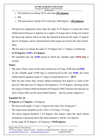 IN THE ALMIGHTY GOD NAME
Through the Mother of God mediation
I do this research
Gerges Francis Tawadrous/
2nd
Course student – physics Faculty – People's Friendship University – Moscow –Russia..
mrwaheid1@yahoo.com mrwaheid@gmail.com +201022532292
76
o The Earth moves during 29.53 solar days 29.2 degrees
o But
o The moon moves during 29.53 solar days (360 degrees + 29.2 degrees)
- The previous explanation shows that, the angle 21.25 degrees is used in the moon
orbital motion because it depends on 2 angles (11.8 deg) and (1.8 deg) are used in
the moon day motion. based on that, the interaction between the angle 17 degrees
and 21.25 degrees can be created because both angles are used in the same motion
- Then
- The last step is to change the angle 21.25 degrees into 1.7 degrees as following
- 21.25 degrees x 0.08 = 1.7 degrees
- We remember this rate (0.08) based on which the valuable angle (10.96 deg) is
created.
Notice
- The most 3 basic values in the moon motion are (137 deg, 10.96 deg and 0.08)
- As the valuable angle (10.96 deg) is created based on this rate (0.08), the moon
orbital motion equation angle (1.7 deg) is created based on it….BUT
- Why the data shows that, Uranus orbital inclination (0.8 degrees) is used in this
process? The data uses (17 degrees /0.8 degrees) = 21.25 degrees, showing clearly
the using of Uranus orbital inclination (0.8 degrees) Why? because the data tries to
show Uranus effect on the moon orbital motion…. the next points supports it.
Equation No. (4)
17 degrees x 1.7 degrees = 29 degrees
- We know both angles 17 and 1.7 degrees but what's this 29 degrees?!
- The major lunar standstill can be +28.5 = (23.4 deg + 5.1 deg)
- The moon angular diameter = 0.5 degrees, that means, when the moon orbital
inclination is measured above the moon diameter it will be =5.6 degrees
- So the angle 28.55 degrees +0.5 degrees = 29.05 degrees
 