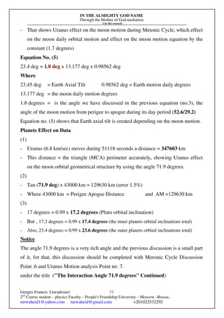 IN THE ALMIGHTY GOD NAME
Through the Mother of God mediation
I do this research
Gerges Francis Tawadrous/
2nd
Course student – physics Faculty – People's Friendship University – Moscow –Russia..
mrwaheid1@yahoo.com mrwaheid@gmail.com +201022532292
77
- That shows Uranus effect on the moon motion during Metonic Cycle, which effect
on the moon daily orbital motion and effect on the moon motion equation by the
constant (1.7 degrees)
Equation No. (5)
23.4 deg = 1.8 deg x 13.177 deg x 0.98562 deg
Where
23.45 deg = Earth Axial Tilt 0.98562 deg = Earth motion daily degrees
13.177 deg = the moon daily motion degrees
1.8 degrees = is the angle we have discussed in the previous equation (no.3), the
angle of the moon motion from perigee to apogee during its day period (52.6/29.2)
Equation no. (5) shows that Earth axial tilt is created depending on the moon motion.
Planets Effect on Data
(1)
- Uranus (6.8 km/sec) moves during 51118 seconds a distance = 347603 km
- This distance = the triangle (MCA) perimeter accurately, showing Uranus effect
on the moon orbital geometrical structure by using the angle 71.9 degrees.
(2)
- Tan (71.9 deg) x 43000 km = 129630 km (error 1.5%)
- Where 43000 km = Perigee Apogee Distance and AM =129630 km
(3)
- 17 degrees = 0.99 x 17.2 degrees (Pluto orbital inclination)
- But , 17.2 degrees = 0.99 x 17.4 degrees (the inner planets orbital inclinations total)
- Also, 23.4 degrees = 0.99 x 23.6 degrees (the outer planets orbital inclinations total)
Notice
The angle 71.9 degrees is a very rich angle and the previous discussion is a small part
of it, for that, this discussion should be completed with Meronic Cycle Discussion
Point .6 and Uranus Motion analysis Point no. 7.
under the title ("The Interaction Angle 71.9 degrees" Continued)
 