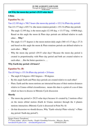 IN THE ALMIGHTY GOD NAME
Through the Mother of God mediation
I do this research
Gerges Francis Tawadrous/
2nd
Course student – physics Faculty – People's Friendship University – Moscow –Russia..
mrwaheid1@yahoo.com mrwaheid@gmail.com +201022532292
79
4-8 Why the moon day period =29.53 solar days?
I-Data
Equation No. (A)
Tan (12.195 deg) x 708.7 hours (the moon day period) = 153.3 h (Pluto day period)
Tan (13.177 deg) x 655.7 h. (the moon rotation period) = 153.3 h (Pluto day period)
- The angle 12.195 deg. is the moon angle (12.195 deg. = 13.177 deg. - 0.9856 deg),
Based on this angle the moon & Pluto days periods are defined relative to each
other… Why?
- The angle 13.177 degrees is the moon motion daily angle (360 =13.17 deg x 27.3)
and based on this angle the moon & Pluto rotations periods are defined relative to
each other… Why?
- Why the moon day period =29.53 solar days? Because the moon day period is
created in proportionality with Pluto day period and both are created relative to
each other…..But the better question is ….
Why Earth day period =24 hours?
Equation No. (B)
Tan (8.9 deg) x 153.3h (Pluto day period) = 24 hours
- The angle 8.9 degrees =98.9 degrees – 90 degrees
- By this angle Earth and Pluto days periods are created relative to each other!
- Pluto, Earth and the moon motions are interacted because of their motion distances
relative to Uranus orbital circumference, means this data is a point of a sea of data
which we have to discuss in Metonic Cycle discussion
Shortly
- The moon day period (= 29.53 solar days) because it's created by 2 motions effect
on the moon orbital motion (Earth & Uranus motions) through the 4 planets
motions interaction. (Metonic Cycle is discussed in Point No. 6)
- (In that discussion we should discuss, Why "Earth velocity/ Pluto velocity" = Pluto
day period / Earth day period?).
 