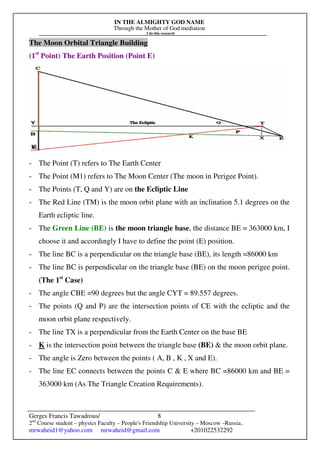 IN THE ALMIGHTY GOD NAME
Through the Mother of God mediation
I do this research
Gerges Francis Tawadrous/
2nd
Course student – physics Faculty – People's Friendship University – Moscow –Russia..
mrwaheid1@yahoo.com mrwaheid@gmail.com +201022532292
8
The Moon Orbital Triangle Building
(1st
Point) The Earth Position (Point E)
- The Point (T) refers to The Earth Center
- The Point (M1) refers to The Moon Center (The moon in Perigee Point).
- The Points (T, Q and Y) are on the Ecliptic Line
- The Red Line (TM) is the moon orbit plane with an inclination 5.1 degrees on the
Earth ecliptic line.
- The Green Line (BE) is the moon triangle base, the distance BE = 363000 km, I
choose it and accordingly I have to define the point (E) position.
- The line BC is a perpendicular on the triangle base (BE), its length =86000 km
- The line BC is perpendicular on the triangle base (BE) on the moon perigee point.
(The 1st
Case)
- The angle CBE =90 degrees but the angle CYT = 89.557 degrees.
- The points (Q and P) are the intersection points of CE with the ecliptic and the
moon orbit plane respectively.
- The line TX is a perpendicular from the Earth Center on the base BE
- K is the intersection point between the triangle base (BE) & the moon orbit plane.
- The angle is Zero between the points ( A, B , K , X and E).
- The line EC connects between the points C & E where BC =86000 km and BE =
363000 km (As The Triangle Creation Requirements).
 