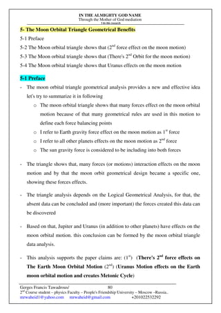 IN THE ALMIGHTY GOD NAME
Through the Mother of God mediation
I do this research
Gerges Francis Tawadrous/
2nd
Course student – physics Faculty – People's Friendship University – Moscow –Russia..
mrwaheid1@yahoo.com mrwaheid@gmail.com +201022532292
80
5- The Moon Orbital Triangle Geometrical Benefits
5-1 Preface
5-2 The Moon orbital triangle shows that (2nd
force effect on the moon motion)
5-3 The Moon orbital triangle shows that (There's 2nd
Orbit for the moon motion)
5-4 The Moon orbital triangle shows that Uranus effects on the moon motion
5-1 Preface
- The moon orbital triangle geometrical analysis provides a new and effective idea
let's try to summarize it in following
o The moon orbital triangle shows that many forces effect on the moon orbital
motion because of that many geometrical rules are used in this motion to
define each force balancing points
o I refer to Earth gravity force effect on the moon motion as 1st
force
o I refer to all other planets effects on the moon motion as 2nd
force
o The sun gravity force is considered to be including into both forces
- The triangle shows that, many forces (or motions) interaction effects on the moon
motion and by that the moon orbit geometrical design became a specific one,
showing these forces effects.
- The triangle analysis depends on the Logical Geometrical Analysis, for that, the
absent data can be concluded and (more important) the forces created this data can
be discovered
- Based on that, Jupiter and Uranus (in addition to other planets) have effects on the
moon orbital motion. this conclusion can be formed by the moon orbital triangle
data analysis.
- This analysis supports the paper claims are: (1st
) (There's 2nd
force effects on
The Earth Moon Orbital Motion (2nd
) (Uranus Motion effects on the Earth
moon orbital motion and creates Metonic Cycle)
 