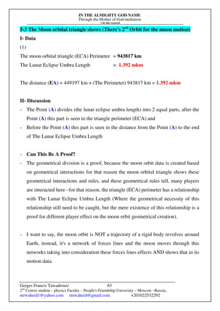 IN THE ALMIGHTY GOD NAME
Through the Mother of God mediation
I do this research
Gerges Francis Tawadrous/
2nd
Course student – physics Faculty – People's Friendship University – Moscow –Russia..
mrwaheid1@yahoo.com mrwaheid@gmail.com +201022532292
83
5-3 The Moon orbital triangle shows (There's 2nd
Orbit for the moon motion)
I- Data
(1)
The moon orbital triangle (ECA) Perimeter = 943817 km
The Lunar Eclipse Umbra Length = 1.392 mkm
The distance (EA) = 449197 km + (The Perimeter) 943817 km = 1.392 mkm
II- Discussion
- The Point (A) divides (the lunar eclipse umbra length) into 2 equal parts, after the
Point (A) this part is seen in the triangle perimeter (ECA) and
- Before the Point (A) this part is seen in the distance from the Point (A) to the end
of The Lunar Eclipse Umbra Length
- Can This Be A Proof?
- The geometrical division is a proof, because the moon orbit data is created based
on geometrical interactions for that reason the moon orbital triangle shows these
geometrical interactions and rules, and these geometrical rules tell, many players
are interacted here –for that reason, the triangle (ECA) perimeter has a relationship
with The Lunar Eclipse Umbra Length (Where the geometrical necessity of this
relationship still need to be caught, but the mere existence of this relationship is a
proof for different player effect on the moon orbit geometrical creation).
- I want to say, the moon orbit is NOT a trajectory of a rigid body revolves around
Earth, instead, it's a network of forces lines and the moon moves through this
networks taking into consideration these forces lines effects AND shows that in its
motion data.
 