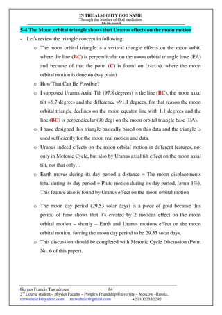 IN THE ALMIGHTY GOD NAME
Through the Mother of God mediation
I do this research
Gerges Francis Tawadrous/
2nd
Course student – physics Faculty – People's Friendship University – Moscow –Russia..
mrwaheid1@yahoo.com mrwaheid@gmail.com +201022532292
84
5-4 The Moon orbital triangle shows that Uranus effects on the moon motion
- Let's review the triangle concept in following:
o The moon orbital triangle is a vertical triangle effects on the moon orbit,
where the line (BC) is perpendicular on the moon orbital triangle base (EA)
and because of that the point (C) is found on (z-axis), where the moon
orbital motion is done on (x-y plain)
o How That Can Be Possible?
o I supposed Uranus Axial Tilt (97.8 degrees) is the line (BC), the moon axial
tilt =6.7 degrees and the difference =91.1 degrees, for that reason the moon
orbital triangle declines on the moon equator line with 1.1 degrees and the
line (BC) is perpendicular (90 deg) on the moon orbital triangle base (EA).
o I have designed this triangle basically based on this data and the triangle is
used sufficiently for the moon real motion and data.
o Uranus indeed effects on the moon orbital motion in different features, not
only in Metonic Cycle, but also by Uranus axial tilt effect on the moon axial
tilt, not that only…
o Earth moves during its day period a distance = The moon displacements
total during its day period = Pluto motion during its day period, (error 1%),
This feature also is found by Uranus effect on the moon orbital motion
o The moon day period (29.53 solar days) is a piece of gold because this
period of time shows that it's created by 2 motions effect on the moon
orbital motion – shortly – Earth and Uranus motions effect on the moon
orbital motion, forcing the moon day period to be 29.53 solar days.
o This discussion should be completed with Metonic Cycle Discussion (Point
No. 6 of this paper).
 