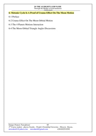 IN THE ALMIGHTY GOD NAME
Through the Mother of God mediation
I do this research
Gerges Francis Tawadrous/
2nd
Course student – physics Faculty – People's Friendship University – Moscow –Russia..
mrwaheid1@yahoo.com mrwaheid@gmail.com +201022532292
85
6- Metonic Cycle Is A Proof of Uranus Effect On The Moon Motion
6-1 Preface
6-2 Uranus Effect On The Moon Orbital Motion
6-3 The 4 Planets Motions Interaction
6-4 The Moon Orbital Triangle Angles Discussions
 