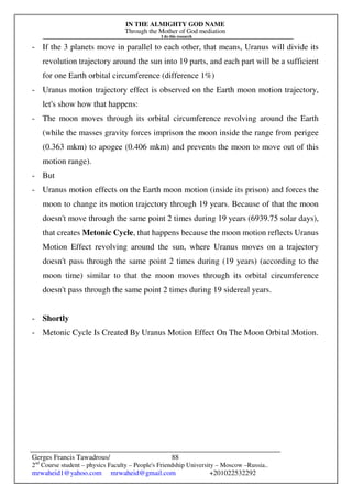 IN THE ALMIGHTY GOD NAME
Through the Mother of God mediation
I do this research
Gerges Francis Tawadrous/
2nd
Course student – physics Faculty – People's Friendship University – Moscow –Russia..
mrwaheid1@yahoo.com mrwaheid@gmail.com +201022532292
88
- If the 3 planets move in parallel to each other, that means, Uranus will divide its
revolution trajectory around the sun into 19 parts, and each part will be a sufficient
for one Earth orbital circumference (difference 1%)
- Uranus motion trajectory effect is observed on the Earth moon motion trajectory,
let's show how that happens:
- The moon moves through its orbital circumference revolving around the Earth
(while the masses gravity forces imprison the moon inside the range from perigee
(0.363 mkm) to apogee (0.406 mkm) and prevents the moon to move out of this
motion range).
- But
- Uranus motion effects on the Earth moon motion (inside its prison) and forces the
moon to change its motion trajectory through 19 years. Because of that the moon
doesn't move through the same point 2 times during 19 years (6939.75 solar days),
that creates Metonic Cycle, that happens because the moon motion reflects Uranus
Motion Effect revolving around the sun, where Uranus moves on a trajectory
doesn't pass through the same point 2 times during (19 years) (according to the
moon time) similar to that the moon moves through its orbital circumference
doesn't pass through the same point 2 times during 19 sidereal years.
- Shortly
- Metonic Cycle Is Created By Uranus Motion Effect On The Moon Orbital Motion.
 