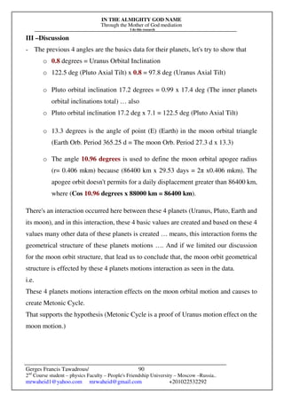 IN THE ALMIGHTY GOD NAME
Through the Mother of God mediation
I do this research
Gerges Francis Tawadrous/
2nd
Course student – physics Faculty – People's Friendship University – Moscow –Russia..
mrwaheid1@yahoo.com mrwaheid@gmail.com +201022532292
90
III –Discussion
- The previous 4 angles are the basics data for their planets, let's try to show that
o 0.8 degrees = Uranus Orbital Inclination
o 122.5 deg (Pluto Axial Tilt) x 0.8 = 97.8 deg (Uranus Axial Tilt)
o Pluto orbital inclination 17.2 degrees = 0.99 x 17.4 deg (The inner planets
orbital inclinations total) … also
o Pluto orbital inclination 17.2 deg x 7.1 = 122.5 deg (Pluto Axial Tilt)
o 13.3 degrees is the angle of point (E) (Earth) in the moon orbital triangle
(Earth Orb. Period 365.25 d = The moon Orb. Period 27.3 d x 13.3)
o The angle 10.96 degrees is used to define the moon orbital apogee radius
(r= 0.406 mkm) because (86400 km x 29.53 days = 2π x0.406 mkm). The
apogee orbit doesn't permits for a daily displacement greater than 86400 km,
where (Cos 10.96 degrees x 88000 km = 86400 km).
There's an interaction occurred here between these 4 planets (Uranus, Pluto, Earth and
its moon), and in this interaction, these 4 basic values are created and based on these 4
values many other data of these planets is created … means, this interaction forms the
geometrical structure of these planets motions …. And if we limited our discussion
for the moon orbit structure, that lead us to conclude that, the moon orbit geometrical
structure is effected by these 4 planets motions interaction as seen in the data.
i.e.
These 4 planets motions interaction effects on the moon orbital motion and causes to
create Metonic Cycle.
That supports the hypothesis (Metonic Cycle is a proof of Uranus motion effect on the
moon motion.)
 
