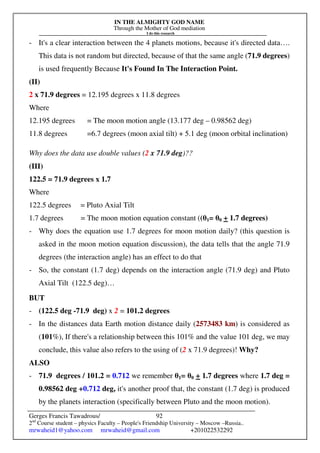 IN THE ALMIGHTY GOD NAME
Through the Mother of God mediation
I do this research
Gerges Francis Tawadrous/
2nd
Course student – physics Faculty – People's Friendship University – Moscow –Russia..
mrwaheid1@yahoo.com mrwaheid@gmail.com +201022532292
92
- It's a clear interaction between the 4 planets motions, because it's directed data….
This data is not random but directed, because of that the same angle (71.9 degrees)
is used frequently Because It's Found In The Interaction Point.
(II)
2 x 71.9 degrees = 12.195 degrees x 11.8 degrees
Where
12.195 degrees = The moon motion angle (13.177 deg – 0.98562 deg)
11.8 degrees =6.7 degrees (moon axial tilt) + 5.1 deg (moon orbital inclination)
Why does the data use double values (2 x 71.9 deg)??
(III)
122.5 = 71.9 degrees x 1.7
Where
122.5 degrees = Pluto Axial Tilt
1.7 degrees = The moon motion equation constant ((θ1= θ0 + 1.7 degrees)
- Why does the equation use 1.7 degrees for moon motion daily? (this question is
asked in the moon motion equation discussion), the data tells that the angle 71.9
degrees (the interaction angle) has an effect to do that
- So, the constant (1.7 deg) depends on the interaction angle (71.9 deg) and Pluto
Axial Tilt (122.5 deg)…
BUT
- (122.5 deg -71.9 deg) x 2 = 101.2 degrees
- In the distances data Earth motion distance daily (2573483 km) is considered as
(101%), If there's a relationship between this 101% and the value 101 deg, we may
conclude, this value also refers to the using of (2 x 71.9 degrees)! Why?
ALSO
- 71.9 degrees / 101.2 = 0.712 we remember θ1= θ0 + 1.7 degrees where 1.7 deg =
0.98562 deg +0.712 deg, it's another proof that, the constant (1.7 deg) is produced
by the planets interaction (specifically between Pluto and the moon motion).
 