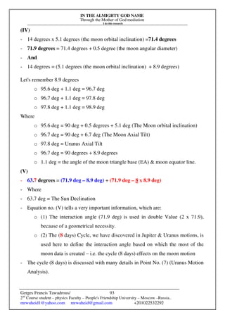 IN THE ALMIGHTY GOD NAME
Through the Mother of God mediation
I do this research
Gerges Francis Tawadrous/
2nd
Course student – physics Faculty – People's Friendship University – Moscow –Russia..
mrwaheid1@yahoo.com mrwaheid@gmail.com +201022532292
93
(IV)
- 14 degrees x 5.1 degrees (the moon orbital inclination) =71.4 degrees
- 71.9 degrees = 71.4 degrees + 0.5 degree (the moon angular diameter)
- And
- 14 degrees = (5.1 degrees (the moon orbital inclination) + 8.9 degrees)
Let's remember 8.9 degrees
o 95.6 deg + 1.1 deg = 96.7 deg
o 96.7 deg + 1.1 deg = 97.8 deg
o 97.8 deg + 1.1 deg = 98.9 deg
Where
o 95.6 deg = 90 deg + 0.5 degrees + 5.1 deg (The Moon orbital inclination)
o 96.7 deg = 90 deg + 6.7 deg (The Moon Axial Tilt)
o 97.8 deg = Uranus Axial Tilt
o 96.7 deg = 90 degrees + 8.9 degrees
o 1.1 deg = the angle of the moon triangle base (EA) & moon equator line.
(V)
- 63.7 degrees = (71.9 deg – 8.9 deg) + (71.9 deg – 8 x 8.9 deg)
- Where
- 63.7 deg = The Sun Declination
- Equation no. (V) tells a very important information, which are:
o (1) The interaction angle (71.9 deg) is used in double Value (2 x 71.9),
because of a geometrical necessity.
o (2) The (8 days) Cycle, we have discovered in Jupiter & Uranus motions, is
used here to define the interaction angle based on which the most of the
moon data is created – i.e. the cycle (8 days) effects on the moon motion
- The cycle (8 days) is discussed with many details in Point No. (7) (Uranus Motion
Analysis).
 