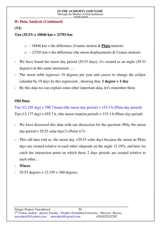 IN THE ALMIGHTY GOD NAME
Through the Mother of God mediation
I do this research
Gerges Francis Tawadrous/
2nd
Course student – physics Faculty – People's Friendship University – Moscow –Russia..
mrwaheid1@yahoo.com mrwaheid@gmail.com +201022532292
94
II- Data Analysis (Continued)
(VI)
Tan (29.53) x 18846 km = 23703 km
o - 18846 km = the difference (Uranus motion & Pluto motion)
o – 23703 km = the difference (the moon displacements & Uranus motion)
- We have found the moon day period (29.53 days), it's created as an angle (29.53
degrees) in this same interaction ….
- The moon orbit regresses 19 degrees per year and causes to change the eclipse
calendar by 19 days by this regression , showing that, 1 degree = 1 day
- By this data we can explain some other important data, let's remember them
Old Data
Tan (12.195 deg) x 708.7 hours (the moon day period) = 153.3 h (Pluto day period)
Tan (13.177 deg) x 655.7 h. (the moon rotation period) = 153.3 h (Pluto day period)
- We have discussed this data with our discussion for the question (Why the moon
day period = 29.53 solar days?) (Point 4-7)
- This old data told us, the moon day =29.53 solar days because the moon an Pluto
days are created relative to each other (depends on the angle 12.195), and here we
catch the interaction point on which these 2 days periods are created relative to
each other…
- Where
- 29.53 degrees x 12.195 = 360 degrees.
 