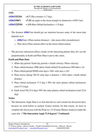 IN THE ALMIGHTY GOD NAME
Through the Mother of God mediation
I do this research
Gerges Francis Tawadrous/
2nd
Course student – physics Faculty – People's Friendship University – Moscow –Russia..
mrwaheid1@yahoo.com mrwaheid@gmail.com +201022532292
95
(VII)
(42863/25210) =1.7 (The constant =1.7 deg)
(42863/5867) =7.25 (an angle in the moon triangle its dimension =10921 km)
(42863/22510) = 1.9 (Mars Orbital Inclination = 1.9 deg)
- The distance 42863 km should get our attention because many of the moon data
depends on it
o 42863 km= (Pluto motion distance) – (the moon orbit circumference)
o That shows Pluto motion effect on the moon orbital motion
- The previous interaction effects clearly on the interacting planets data, let's see the
proportionality in Earth and Pluto Data to prove this claim.
Earth and Pluto Data
1- (Pluto day period / Earth day period) = (Earth velocity / Pluto velocity)
2- Pluto orbital distance 5906 mkm= Earth orbital Circumference 940 mkm x 2π
3- Pluto orbital period 90560 solar days= 1461 solar days x 2π3
4- Pluto moves during 365.25 solar days a distance = 149.6 mkm = Earth orbital
distance.
5- Pluto orbital inclination 17.2 deg = 99% the inner planets orbital inclinations
total (17.4 deg)
6- Earth Axial Tilt 23.4 deg= 99% the outer planets orbital inclinations total (23.6
deg)
Notice
- The Interaction Angle Data is so rich data but we can't extend our discussion here,
because we need before to analyze Uranus motion, for that reason, we have to
complete this discussion with the Point no. (7) (Uranus Motion Analysis) under the
same title ("The Interaction Angle 71.9 degrees" Continued)
 