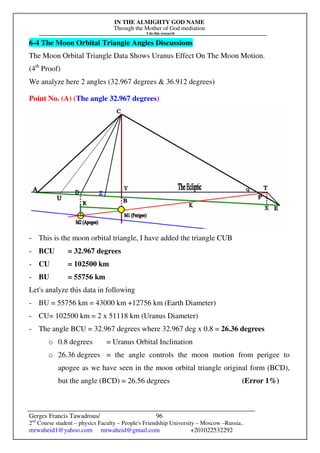 IN THE ALMIGHTY GOD NAME
Through the Mother of God mediation
I do this research
Gerges Francis Tawadrous/
2nd
Course student – physics Faculty – People's Friendship University – Moscow –Russia..
mrwaheid1@yahoo.com mrwaheid@gmail.com +201022532292
96
6-4 The Moon Orbital Triangle Angles Discussions
The Moon Orbital Triangle Data Shows Uranus Effect On The Moon Motion.
(4th
Proof)
We analyze here 2 angles (32.967 degrees & 36.912 degrees)
Point No. (A) (The angle 32.967 degrees)
- This is the moon orbital triangle, I have added the triangle CUB
- BCU = 32.967 degrees
- CU = 102500 km
- BU = 55756 km
Let's analyze this data in following
- BU = 55756 km = 43000 km +12756 km (Earth Diameter)
- CU= 102500 km = 2 x 51118 km (Uranus Diameter)
- The angle BCU = 32.967 degrees where 32.967 deg x 0.8 = 26.36 degrees
o 0.8 degrees = Uranus Orbital Inclination
o 26.36 degrees = the angle controls the moon motion from perigee to
apogee as we have seen in the moon orbital triangle original form (BCD),
but the angle (BCD) = 26.56 degrees (Error 1%)
 