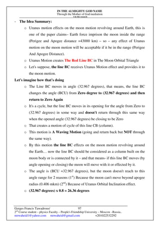 IN THE ALMIGHTY GOD NAME
Through the Mother of God mediation
I do this research
Gerges Francis Tawadrous/
2nd
Course student – physics Faculty – People's Friendship University – Moscow –Russia..
mrwaheid1@yahoo.com mrwaheid@gmail.com +201022532292
97
- The Idea Summary:
o Uranus motion effects on the moon motion revolving around Earth, this is
one of the paper claims– Earth force imprison the moon inside the range
(Perigee and Apogee distance =43000 km) – so – any effect of Uranus
motion on the moon motion will be acceptable if it be in the range (Perigee
And Apogee Distance).
o Uranus Motion creates The Red Line BC in The Moon Orbital Triangle
o Let's suppose, the line BC receives Uranus Motion effect and provides it to
the moon motion.
Let's imagine how that's doing
o The Line BC moves in angle (32.967 degrees), that means, the line BC
changes the angle (BCU) from Zero degree to (32.967 degrees) and then
return to Zero Again
o It's a cycle, but the line BC moves in its opening for the angle from Zero to
(32.967 degrees) in some way and doesn't return through this same way
when the opened angle (32.967 degrees) be closing to be Zero
o That creates a motion of cycle of this line CB (column).
o This motion is A Waving Motion (going and return back but NOT through
the same way).
o By this motion the line BC effects on the moon motion revolving around
the Earth… now the line BC should be considered as a column built on the
moon body or is connected by it – and that means- if this line BC moves (by
angle opening or closing) the moon will move with it or effected by it.
o The angle is (BCU =32.967 degrees), but the moon doesn't reach to this
angle range for 2 reasons (1st
) Because the moon can't move beyond apogee
radius (0.406 mkm) (2nd
) Because of Uranus Orbital Inclination effect.
o (32.967 degrees) x 0.8 = 26.36 degrees
 