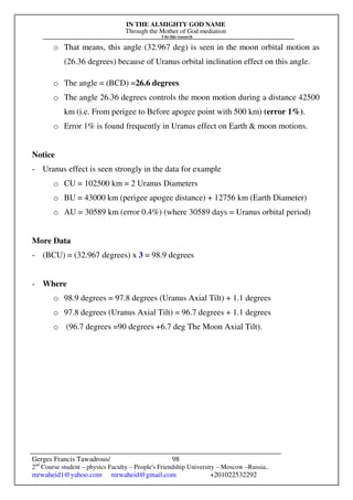 IN THE ALMIGHTY GOD NAME
Through the Mother of God mediation
I do this research
Gerges Francis Tawadrous/
2nd
Course student – physics Faculty – People's Friendship University – Moscow –Russia..
mrwaheid1@yahoo.com mrwaheid@gmail.com +201022532292
98
o That means, this angle (32.967 deg) is seen in the moon orbital motion as
(26.36 degrees) because of Uranus orbital inclination effect on this angle.
o The angle = (BCD) =26.6 degrees
o The angle 26.36 degrees controls the moon motion during a distance 42500
km (i.e. From perigee to Before apogee point with 500 km) (error 1%).
o Error 1% is found frequently in Uranus effect on Earth & moon motions.
Notice
- Uranus effect is seen strongly in the data for example
o CU = 102500 km = 2 Uranus Diameters
o BU = 43000 km (perigee apogee distance) + 12756 km (Earth Diameter)
o AU = 30589 km (error 0.4%) (where 30589 days = Uranus orbital period)
More Data
- (BCU) = (32.967 degrees) x 3 = 98.9 degrees
- Where
o 98.9 degrees = 97.8 degrees (Uranus Axial Tilt) + 1.1 degrees
o 97.8 degrees (Uranus Axial Tilt) = 96.7 degrees + 1.1 degrees
o (96.7 degrees =90 degrees +6.7 deg The Moon Axial Tilt).
 