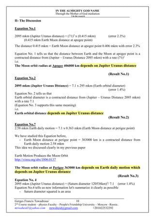 IN THE ALMIGHTY GOD NAME
Through the Mother of God mediation
I do this research
Gerges Francis Tawadrous/
2nd
Course student – physics Faculty – People's Friendship University – Moscow –Russia..
mrwaheid1@yahoo.com mrwaheid@gmail.com +201022532292
10
II- The Discussion
Equation No.1
2095 mkm (Jupiter Uranus distance) = (71)2
x (0.415 mkm) (error 2.3%)
(0.415 mkm Earth Moon distance at apogee point)
The distance 0.415 mkm = Earth Moon distance at apogee point 0.406 mkm with error 2.3%
Equation No. 1 tells us that the distance between Earth and the Moon at apogee point is a
contracted distance from (Jupiter – Uranus Distance 2095 mkm) with a rate (71)2
i.e.
The Moon orbit radius at Apogee 406000 km depends on Jupiter Uranus distance
(Result No.1)
Equation No.2
2095 mkm (Jupiter Uranus Distance) = 7.1 x 295 mkm (Earth orbital diameter)
(error 1.4%)
Equation No. 2 tells us that
Earth orbital diameter is a contracted distance from (Jupiter – Uranus Distance 2095 mkm)
with a rate 7.1
(Equation No. 3 supports this same meaning)
i.e.
Earth orbital distance depends on Jupiter Uranus distance
(Result No.2)
Equation No.7
2.58 mkm Earth daily motion = 7.1 x 0.363 mkm (Earth Moon distance at perigee point)
We have studied this Equation before,
- Earth Moon distance at perigee point = 363000 km is a contracted distance from
Earth daily motion 2.58 mkm
This idea we discussed clearly in my previous paper
Earth Motion Produces the Moon Orbit
http://vixra.org/abs/1806.0137
The Moon orbit radius at Perigee 363000 km depends on Earth daily motion which
depends on Jupiter Uranus distance
(Result No.3)
Equation No. 4
2095 mkm (Jupiter Uranus distance) = (Saturn diameter 120536km)2
/ 7.1 (error 1.4%)
Equation No.4 tells us new information let's summarize it clearly as possible
- Saturn diameter squared is an area
 