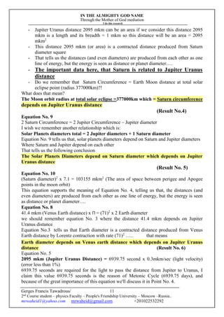 IN THE ALMIGHTY GOD NAME
Through the Mother of God mediation
I do this research
Gerges Francis Tawadrous/
2nd
Course student – physics Faculty – People's Friendship University – Moscow –Russia..
mrwaheid1@yahoo.com mrwaheid@gmail.com +201022532292
11
- Jupiter Uranus distance 2095 mkm can be an area if we consider this distance 2095
mkm is a length and its breadth = 1 mkm so this distance will be an area = 2095
mkm2
- This distance 2095 mkm (or area) is a contracted distance produced from Saturn
diameter square
- That tells us the distances (and even diameters) are produced from each other as one
line of energy, but the energy is seen as distance or planet diameter….
- The important data here, that Saturn is related to Jupiter Uranus
distance
- Do we remember that Saturn Circumference = Earth Moon distance at total solar
eclipse point (radius 377000km)?!
What does that mean?
The Moon orbit radius at total solar eclipse =377000km which = Saturn circumference
depends on Jupiter Uranus distance
(Result No.4)
Equation No. 9
2 Saturn Circumference = 2 Jupiter Circumference – Jupiter diameter
I wish we remember another relationship which is:
Solar Planets diameters total = 2 Jupiter diameters + 1 Saturn diameter
Equation No. 9 tells us that, solar planets diameters depend on Saturn and Jupiter diameters
Where Saturn and Jupiter depend on each other
That tells us the following conclusion
The Solar Planets Diameters depend on Saturn diameter which depends on Jupiter
Uranus distance
(Result No. 5)
Equation No. 10
(Saturn diameter)2
x 7.1 = 103155 mkm2
(The area of space between perigee and Apogee
points in the moon orbit)
This equation supports the meaning of Equation No. 4, telling us that, the distances (and
even diameters) are produced from each other as one line of energy, but the energy is seen
as distance or planet diameter….
Equation No. 8
41.4 mkm (Venus Earth distance) x Π = (71)2
x 2 Earth diameter
we should remember equation No. 3 where the distance 41.4 mkm depends on Jupiter
Uranus distance
Equation No.3 tells us that Earth diameter is a contracted distance produced from Venus
Earth distance by Lorentz contraction with rate (71)2
….. that means
Earth diameter depends on Venus earth distance which depends on Jupiter Uranus
distance (Result No. 6)
Equation No. 5
2095 mkm (Jupiter Uranus Distance) = 6939.75 second x 0.3mkm/sec (light velocity)
(error less than 1%)
6939.75 seconds are required for the light to pass the distance from Jupiter to Uranus, I
claim this value 6939.75 seconds is the reason of Metonic Cycle (6939.75 days), and
because of the great importance of this equation we'll discuss it in Point No. 4.
 