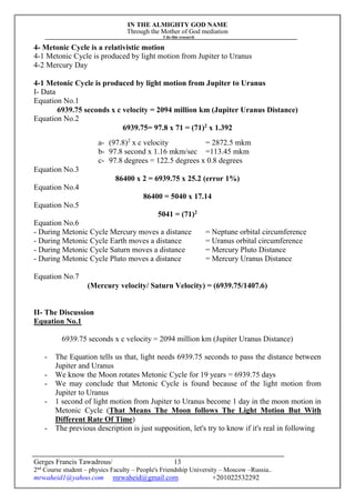 IN THE ALMIGHTY GOD NAME
Through the Mother of God mediation
I do this research
Gerges Francis Tawadrous/
2nd
Course student – physics Faculty – People's Friendship University – Moscow –Russia..
mrwaheid1@yahoo.com mrwaheid@gmail.com +201022532292
13
4- Metonic Cycle is a relativistic motion
4-1 Metonic Cycle is produced by light motion from Jupiter to Uranus
4-2 Mercury Day
4-1 Metonic Cycle is produced by light motion from Jupiter to Uranus
I- Data
Equation No.1
6939.75 seconds x c velocity = 2094 million km (Jupiter Uranus Distance)
Equation No.2
6939.75= 97.8 x 71 = (71)2
x 1.392
a- (97.8)2
x c velocity = 2872.5 mkm
b- 97.8 second x 1.16 mkm/sec =113.45 mkm
c- 97.8 degrees = 122.5 degrees x 0.8 degrees
Equation No.3
86400 x 2 = 6939.75 x 25.2 (error 1%)
Equation No.4
86400 = 5040 x 17.14
Equation No.5
5041 = (71)2
Equation No.6
- During Metonic Cycle Mercury moves a distance = Neptune orbital circumference
- During Metonic Cycle Earth moves a distance = Uranus orbital circumference
- During Metonic Cycle Saturn moves a distance = Mercury Pluto Distance
- During Metonic Cycle Pluto moves a distance = Mercury Uranus Distance
Equation No.7
(Mercury velocity/ Saturn Velocity) = (6939.75/1407.6)
II- The Discussion
Equation No.1
6939.75 seconds x c velocity = 2094 million km (Jupiter Uranus Distance)
- The Equation tells us that, light needs 6939.75 seconds to pass the distance between
Jupiter and Uranus
- We know the Moon rotates Metonic Cycle for 19 years = 6939.75 days
- We may conclude that Metonic Cycle is found because of the light motion from
Jupiter to Uranus
- 1 second of light motion from Jupiter to Uranus become 1 day in the moon motion in
Metonic Cycle (That Means The Moon follows The Light Motion But With
Different Rate Of Time)
- The previous description is just supposition, let's try to know if it's real in following
 