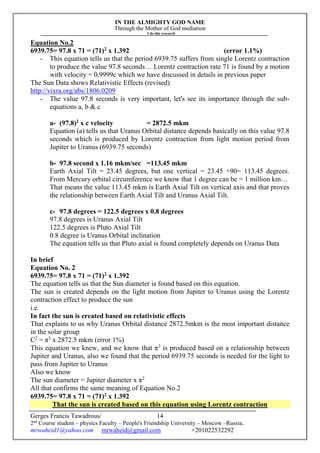 IN THE ALMIGHTY GOD NAME
Through the Mother of God mediation
I do this research
Gerges Francis Tawadrous/
2nd
Course student – physics Faculty – People's Friendship University – Moscow –Russia..
mrwaheid1@yahoo.com mrwaheid@gmail.com +201022532292
14
Equation No.2
6939.75= 97.8 x 71 = (71)2
x 1.392 (error 1.1%)
- This equation tells us that the period 6939.75 suffers from single Lorentz contraction
to produce the value 97.8 seconds… Lorentz contraction rate 71 is found by a motion
with velocity = 0.9999c which we have discussed in details in previous paper
The Sun Data shows Relativistic Effects (revised)
http://vixra.org/abs/1806.0209
- The value 97.8 seconds is very important, let's see its importance through the sub-
equations a, b & c
a- (97.8)2
x c velocity = 2872.5 mkm
Equation (a) tells us that Uranus Orbital distance depends basically on this value 97.8
seconds which is produced by Lorentz contraction from light motion period from
Jupiter to Uranus (6939.75 seconds)
b- 97.8 second x 1.16 mkm/sec =113.45 mkm
Earth Axial Tilt = 23.45 degrees, but one vertical = 23.45 +90= 113.45 degrees.
From Mercury orbital circumference we know that 1 degree can be = 1 million km…
That means the value 113.45 mkm is Earth Axial Tilt on vertical axis and that proves
the relationship between Earth Axial Tilt and Uranus Axial Tilt.
c- 97.8 degrees = 122.5 degrees x 0.8 degrees
97.8 degrees is Uranus Axial Tilt
122.5 degrees is Pluto Axial Tilt
0.8 degree is Uranus Orbital inclination
The equation tells us that Pluto axial is found completely depends on Uranus Data
In brief
Equation No. 2
6939.75= 97.8 x 71 = (71)2
x 1.392
The equation tells us that the Sun diameter is found based on this equation.
The sun is created depends on the light motion from Jupiter to Uranus using the Lorentz
contraction effect to produce the sun
i.e.
In fact the sun is created based on relativistic effects
That explains to us why Uranus Orbital distance 2872.5mkm is the most important distance
in the solar group
C2
= π3
x 2872.5 mkm (error 1%)
This equation we knew, and we know that π3
is produced based on a relationship between
Jupiter and Uranus, also we found that the period 6939.75 seconds is needed for the light to
pass from Jupiter to Uranus
Also we know
The sun diameter = Jupiter diameter x π2
All that confirms the same meaning of Equation No.2
6939.75= 97.8 x 71 = (71)2
x 1.392
That the sun is created based on this equation using Lorentz contraction
 