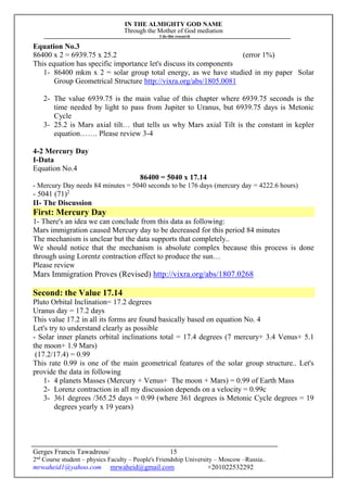 IN THE ALMIGHTY GOD NAME
Through the Mother of God mediation
I do this research
Gerges Francis Tawadrous/
2nd
Course student – physics Faculty – People's Friendship University – Moscow –Russia..
mrwaheid1@yahoo.com mrwaheid@gmail.com +201022532292
15
Equation No.3
86400 x 2 = 6939.75 x 25.2 (error 1%)
This equation has specific importance let's discuss its components
1- 86400 mkm x 2 = solar group total energy, as we have studied in my paper Solar
Group Geometrical Structure http://vixra.org/abs/1805.0081
2- The value 6939.75 is the main value of this chapter where 6939.75 seconds is the
time needed by light to pass from Jupiter to Uranus, but 6939.75 days is Metonic
Cycle
3- 25.2 is Mars axial tilt… that tells us why Mars axial Tilt is the constant in kepler
equation……. Please review 3-4
4-2 Mercury Day
I-Data
Equation No.4
86400 = 5040 x 17.14
- Mercury Day needs 84 minutes = 5040 seconds to be 176 days (mercury day = 4222.6 hours)
- 5041 (71)2
II- The Discussion
First: Mercury Day
1- There's an idea we can conclude from this data as following:
Mars immigration caused Mercury day to be decreased for this period 84 minutes
The mechanism is unclear but the data supports that completely..
We should notice that the mechanism is absolute complex because this process is done
through using Lorentz contraction effect to produce the sun…
Please review
Mars Immigration Proves (Revised) http://vixra.org/abs/1807.0268
Second: the Value 17.14
Pluto Orbital Inclination= 17.2 degrees
Uranus day = 17.2 days
This value 17.2 in all its forms are found basically based on equation No. 4
Let's try to understand clearly as possible
- Solar inner planets orbital inclinations total = 17.4 degrees (7 mercury+ 3.4 Venus+ 5.1
the moon+ 1.9 Mars)
(17.2/17.4) = 0.99
This rate 0.99 is one of the main geometrical features of the solar group structure.. Let's
provide the data in following
1- 4 planets Masses (Mercury + Venus+ The moon + Mars) = 0.99 of Earth Mass
2- Lorenz contraction in all my discussion depends on a velocity = 0.99c
3- 361 degrees /365.25 days = 0.99 (where 361 degrees is Metonic Cycle degrees = 19
degrees yearly x 19 years)
 