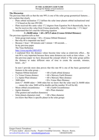 IN THE ALMIGHTY GOD NAME
Through the Mother of God mediation
I do this research
Gerges Francis Tawadrous/
2nd
Course student – physics Faculty – People's Friendship University – Moscow –Russia..
mrwaheid1@yahoo.com mrwaheid@gmail.com +201022532292
16
The Discussion
The previous Data tells us that the rate 99% is one of the solar group geometrical features…
let's explain that clearly
- Pluto orbital inclination 17.2 defines the solar inner planets orbital inclinational total
17.4 based on the rate (99/100)
- Pluto received this same value 17.2 degrees from Equation No.4 theoretically, but in
fact he receives this value from Uranus practically, where Uranus day = 17.2 days!
To understand that let's stud the following equation
2 x 86400 mkm = 60 x 2872.5 mkm (Uranus Orbital Distance)
The previous equation tells us that
- Solar group total energy = 60 x (Uranus Orbital Distance)
- But why 60 is important rate here?
- Because 1 hour = 60 minutes and 1 minute = 60 seconds….
In my previous paper
The Time Definition
http://vixra.org/abs/1805.0523
- I explained How the distance values become time value as relativistic effect… the
rate 60 is very important because these same distances are work as time values …. In
this previous paper we have discussed the concept which is "the solar group unifies
the distance to make different rates of time to create the seconds, minutes,
hours…etc."
In next I provide more data proves that this rate 60 is one of the basic geometrical
features in the solar group…
- Neptune Orbital diameter = 60 x Earth orbital distance
- 2 x Venus Uranus distance = 60 x Mercury Earth Distance
- 2 x Jupiter Pluto distance = 60 x Mercury Mars distance
- 3600 mkm =30 x Venus Mars Distance
(note C2
-86400 mkm = 3600 mkm but we know that the solar total 2x 86400 mkm
….. means the value 3600 will be double and the number 30 will be 60)
- Moon orbital circumference = 60 x Earth Circumference
- Jupiter diameter =60 x Pluto diameter
(The greatest and smallest diameters)
- Solar planets diameters total = 60 x Mars diameter
(we know that Mars is specific planet in the solar group)
 