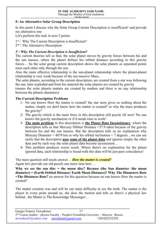 IN THE ALMIGHTY GOD NAME
Through the Mother of God mediation
I do this research
Gerges Francis Tawadrous/
2nd
Course student – physics Faculty – People's Friendship University – Moscow –Russia..
mrwaheid1@yahoo.com mrwaheid@gmail.com +201022532292
17
5- An Alternative Solar Group Description
In this point I discuss why the Solar Group Current Description is insufficient! and provide
my alternative one
Let's perform this task in next 2 points.
1st
/ Why The Current Description is Insufficient?
2nd
/ The Alternative Description
1s
/ Why The Current Description is Insufficient?
The current theories tell us that, the solar planet moves by gravity forces between his and
the sun masses, where the planet defines his orbital distance according to this gravity
forces… So the solar group current description shows the solar planets as separated points
meet each other only through the sun.
Also the main effective relationship is the sun-planet relationship where the planet-planet
relationship is very weak because of the sun massive Mass..
The solar planets, according to the current description, are created from a star was following
the sun, later exploded and from his material the solar planets are created by gravity
(means the solar planets matters are created by random and there is no any relationship
between the planets diameters)
The Current Description Problems
1- No one knows How the matter is created? the star story gives us nothing about the
matter, simply we don't know how the matter is created? or why the mass produces
the gravity?
2- The gravity which is the main force in this description still puzzle till now! No one
knows the gravity mechanism or if it needs time to work!
3- The main problem in this description is the Planet Data Inconsistency, where the
description tells us that Mercury Orbital Distance =57.9 mkm because of the gravity
between his and the sun masses. But the description tells us no explanation why
Mercury Diameter = 4879 km or why his orbital inclination = 7 degrees…we can see
easily that the description uses some of the planet data and ignores simply the other
data and by such way the solar planet data become inconsistent…
4- This problem produces worse result. Where there's no explanation for the planet
ignored data, each relationship is found with this data will be just pure coincidence!
The main question still needs answer… How the matter is created?
Again let's provide our old puzzle one more time here …
Why we see the sun disc = the moon disc? Because (the Sun diameter /the moon
diameter) = (Earth Orbital Distance/ Earth Moon Distance)? Why The Diameters Rate
=The Distances Rate? no answer for this question because no one knows How the matter is
created?
The matter creation was and will be our main difficulty to see the truth. The matter is the
player in every point around us, she does the motion and tells us there's a physical law
behind.. the Matter is The Knowledge Messenger…
 