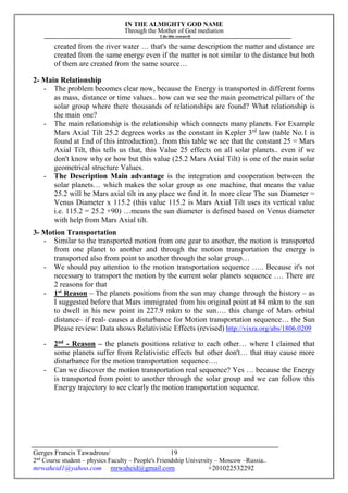 IN THE ALMIGHTY GOD NAME
Through the Mother of God mediation
I do this research
Gerges Francis Tawadrous/
2nd
Course student – physics Faculty – People's Friendship University – Moscow –Russia..
mrwaheid1@yahoo.com mrwaheid@gmail.com +201022532292
19
created from the river water … that's the same description the matter and distance are
created from the same energy even if the matter is not similar to the distance but both
of them are created from the same source…
2- Main Relationship
- The problem becomes clear now, because the Energy is transported in different forms
as mass, distance or time values.. how can we see the main geometrical pillars of the
solar group where there thousands of relationships are found? What relationship is
the main one?
- The main relationship is the relationship which connects many planets. For Example
Mars Axial Tilt 25.2 degrees works as the constant in Kepler 3rd
law (table No.1 is
found at End of this introduction).. from this table we see that the constant 25 = Mars
Axial Tilt, this tells us that, this Value 25 effects on all solar planets.. even if we
don't know why or how but this value (25.2 Mars Axial Tilt) is one of the main solar
geometrical structure Values.
- The Description Main advantage is the integration and cooperation between the
solar planets… which makes the solar group as one machine, that means the value
25.2 will be Mars axial tilt in any place we find it. In more clear The sun Diameter =
Venus Diameter x 115.2 (this value 115.2 is Mars Axial Tilt uses its vertical value
i.e. 115.2 = 25.2 +90) …means the sun diameter is defined based on Venus diameter
with help from Mars Axial tilt.
3- Motion Transportation
- Similar to the transported motion from one gear to another, the motion is transported
from one planet to another and through the motion transportation the energy is
transported also from point to another through the solar group…
- We should pay attention to the motion transportation sequence ….. Because it's not
necessary to transport the motion by the current solar planets sequence …. There are
2 reasons for that
- 1st
Reason – The planets positions from the sun may change through the history – as
I suggested before that Mars immigrated from his original point at 84 mkm to the sun
to dwell in his new point in 227.9 mkm to the sun…. this change of Mars orbital
distance– if real- causes a disturbance for Motion transportation sequence… the Sun
Please review: Data shows Relativistic Effects (revised) http://vixra.org/abs/1806.0209
- 2nd
- Reason – the planets positions relative to each other… where I claimed that
some planets suffer from Relativistic effects but other don't… that may cause more
disturbance for the motion transportation sequence….
- Can we discover the motion transportation real sequence? Yes … because the Energy
is transported from point to another through the solar group and we can follow this
Energy trajectory to see clearly the motion transportation sequence.
 