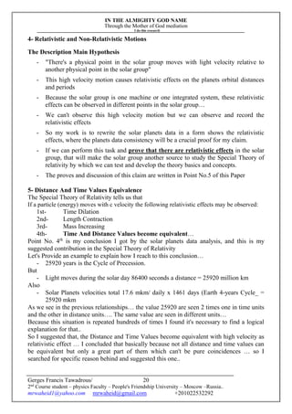 IN THE ALMIGHTY GOD NAME
Through the Mother of God mediation
I do this research
Gerges Francis Tawadrous/
2nd
Course student – physics Faculty – People's Friendship University – Moscow –Russia..
mrwaheid1@yahoo.com mrwaheid@gmail.com +201022532292
20
4- Relativistic and Non-Relativistic Motions
The Description Main Hypothesis
- "There's a physical point in the solar group moves with light velocity relative to
another physical point in the solar group"
- This high velocity motion causes relativistic effects on the planets orbital distances
and periods
- Because the solar group is one machine or one integrated system, these relativistic
effects can be observed in different points in the solar group…
- We can't observe this high velocity motion but we can observe and record the
relativistic effects
- So my work is to rewrite the solar planets data in a form shows the relativistic
effects, where the planets data consistency will be a crucial proof for my claim.
- If we can perform this task and prove that there are relativistic effects in the solar
group, that will make the solar group another source to study the Special Theory of
relativity by which we can test and develop the theory basics and concepts.
- The proves and discussion of this claim are written in Point No.5 of this Paper
5- Distance And Time Values Equivalence
The Special Theory of Relativity tells us that
If a particle (energy) moves with c velocity the following relativistic effects may be observed:
1st- Time Dilation
2nd- Length Contraction
3rd- Mass Increasing
4th- Time And Distance Values become equivalent…
Point No. 4th
is my conclusion I got by the solar planets data analysis, and this is my
suggested contribution in the Special Theory of Relativity
Let's Provide an example to explain how I reach to this conclusion…
- 25920 years is the Cycle of Precession.
But
- Light moves during the solar day 86400 seconds a distance = 25920 million km
Also
- Solar Planets velocities total 17.6 mkm/ daily x 1461 days (Earth 4-years Cycle_ =
25920 mkm
As we see in the previous relationships… the value 25920 are seen 2 times one in time units
and the other in distance units…. The same value are seen in different units…
Because this situation is repeated hundreds of times I found it's necessary to find a logical
explanation for that..
So I suggested that, the Distance and Time Values become equivalent with high velocity as
relativistic effect … I concluded that basically because not all distance and time values can
be equivalent but only a great part of them which can't be pure coincidences … so I
searched for specific reason behind and suggested this one..
 