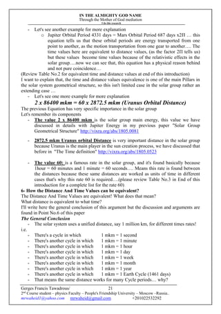 IN THE ALMIGHTY GOD NAME
Through the Mother of God mediation
I do this research
Gerges Francis Tawadrous/
2nd
Course student – physics Faculty – People's Friendship University – Moscow –Russia..
mrwaheid1@yahoo.com mrwaheid@gmail.com +201022532292
21
- Let's see another example for more explanation
o Jupiter Orbital Period 4331 days = Mars Orbital Period 687 days x2Π … this
equation tells us that these orbital periods are energy transported from one
point to another, as the motion transportation from one gear to another…. The
time values here are equivalent to distance values, (as the factor 2Π tells us)
but these values become time values because of the relativistic effects in the
solar group….now we can see that, this equation has a physical reason behind
and not pure coincidence…
(Review Table No.2 for equivalent time and distance values at end of this introduction)
I want to explain that, the time and distance values equivalence is one of the main Pillars in
the solar system geometrical structure, so this isn't limited case in the solar group rather an
extending case …
- Let's see one more example for more explanation
2 x 86400 mkm = 60 x 2872.5 mkm (Uranus Orbital Distance)
The previous Equation has very specific importance in the solar group
Let's remember its components
- The value 2 x 86400 mkm is the solar group main energy, this value we have
discussed in details with Jupiter Energy in my previous paper "Solar Group
Geometrical Structure" http://vixra.org/abs/1805.0081
- 2872.5 mkm Uranus orbital Distance is very important distance in the solar group
because Uranus is the main player in the sun creation process, we have discussed that
before in "The Time definition" http://vixra.org/abs/1805.0523
- The value 60: is a famous rate in the solar group, and it's found basically because
1hour = 60 minutes and 1 minute = 60 seconds…. Means this rate is found between
the distances because these same distances are worked as units of time in different
cases that's why this rate 60 is required….(please review Table No.3 in End of this
introduction for a complete list for the rate 60)
6- How the Distance And Time Values can be equivalent?
The Distance And Time Values are equivalent! What does that mean?
What distance is equivalent to what time?
I'll write here the general conclusion of this argument but the discussion and arguments are
found in Point No.6 of this paper
The General Conclusion
- The solar system uses a unified distance, say 1 million km, for different times rates!
i.e.
- There's a cycle in which 1 mkm = 1 second
- There's another cycle in which 1 mkm = 1 minute
- There's another cycle in which 1 mkm = 1 hour
- There's another cycle in which 1 mkm = 1 day
- There's another cycle in which 1 mkm = 1 week
- There's another cycle in which 1 mkm = 1 month
- There's another cycle in which 1 mkm = 1 year
- There's another cycle in which 1 mkm = 1 Earth Cycle (1461 days)
- That means the same distance works for many Cycle periods… why?
 