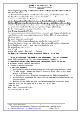 IN THE ALMIGHTY GOD NAME
Through the Mother of God mediation
I do this research
Gerges Francis Tawadrous/
2nd
Course student – physics Faculty – People's Friendship University – Moscow –Russia..
mrwaheid1@yahoo.com mrwaheid@gmail.com +201022532292
22
The solar group geometry uses the unified distances to create different rates of time
What does that mean?
The distance also has different rates! Yes the time has day, minute and seconds…etc
But the distance has km and thousand km and million km and …..etc
So, how to understand this conclusion?
Yes the distance has different rates but no cycle makes this rate to be known
The time different rates have cycles in the solar group to make these rates are shown
That's why the humanity knew all time rates…. year, month, week, day, minute, seconds
These values are standard for the universe regardless the people knowledge
But for distance, people uses km, miles, cubes ….etc
Solar Group Geometrical Design
The previous conclusion is interesting, the time periods are clear for people but distances
aren't that because the universe geometry explains the time different values and rates..
Interesting idea….
But what's the useful result form it?
Why the time different rates and values are seen but the distances aren't?
Because the distances are unified but the time values are specific and shown by cycles
So, the 1 million km which we used in previous data is the same
But with different rates of time..!
Now let's ask
why the solar geometry does that?! Because
The Energy accumulation process depends on different rates of time
7- Energy Accumulation Concept (Why time and distance values are equivalent)
By the different rates of time Earth motion can produce the Sun Energy i.e.
What the Earth moved along complete year, the sun can uses for one day only
so we can see how the energy is accumulated
let's summarize all that in clear idea
-The main Idea Summary
- Based on the solar group relativistic motions, time values can be seen as distances values
- The solar geometry uses unified distances to create different values of time, which
are seen by different cycles
- The time different values depend on each other to create different rates of time
- By this different rates of time the Energy can be accumulated to produce huge energy
from average one.
- Based on this description, the solar planets motions produce the sun light beams
This claim proves and discussion will be in point No.7 of this paper
Please See also
Solar Group Geometrical Structure
http://vixra.org/abs/1805.0081
 