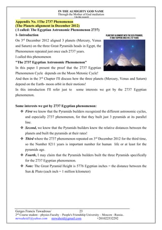 IN THE ALMIGHTY GOD NAME
Through the Mother of God mediation
I do this research
Gerges Francis Tawadrous/
2nd
Course student – physics Faculty – People's Friendship University – Moscow –Russia..
mrwaheid1@yahoo.com mrwaheid@gmail.com +201022532292
23
Appendix No. 1The 2737 Phenomenon
(The Planets alignment in December 2012)
( I called: The Egyptian Astronomic Phenomenon 2737)
1- Introduction
On 3rd
December 2012 aligned 3 planets (Mercury, Venus
and Saturn) on the three Great Pyramids heads in Egypt, the
Phenomenon repeated just once each 2737 years.
I called this phenomenon
"The 2737 Egyptian Astronomic Phenomenon"
In this paper I present the proof that the 2737 Egyptian
Phenomenon Cycle depends on the Moon Metonic Cycle!
And then in the 3rd
Chapter I'll discuss how the three planets (Mercury, Venus and Saturn)
depend on the Earth- moon orbit in their motions!
In this introduction I'll refer just to some interests we got by the 2737 Egyptian
phenomenon.
Some interests we got by 2737 Egyptian phenomenon:
 First we know that the Pyramids builders recognized the different astronomic cycles,
and especially 2737 phenomenon, for that they built just 3 pyramids at its parallel
line.
 Second, we know that the Pyramids builders knew the relative distances between the
planets and built the pyramids at their rates!
 Third where the 2737 phenomenon repeated on 3rd
December 2012 for the third time,
so the Number 8211 years is important number for human life or at least for the
pyramids age.
 Fourth, I may claim that the Pyramids builders built the three Pyramids specifically
for the 2737 Egyptian phenomenon.
 Note: The Great Pyramid Height is 5776 Egyptian inches = the distance between the
Sun & Pluto (each inch = 1 million kilometer)
 