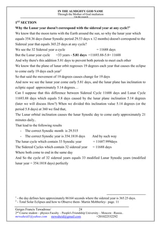 IN THE ALMIGHTY GOD NAME
Through the Mother of God mediation
I do this research
Gerges Francis Tawadrous/
2nd
Course student – physics Faculty – People's Friendship University – Moscow –Russia..
mrwaheid1@yahoo.com mrwaheid@gmail.com +201022532292
24
1ST
SECTION
Why the Lunar year doesn't correspond with the sidereal year at any cycle?1
We know that the moon turns with the Earth around the sun, so why the lunar year which
equals 354.36 days (lunar Synodic period 29.53 days x 12 months) doesn't correspond to the
Sidereal year that equals 365.25 days at any cycle?
We see the 32 Sidereal year a cycle = 11688 days
But the Lunar year cycle =33 years - 5.81 days =11693.88-5.8= 11688
And why there's this addition 5.81 days to prevent both periods to meet each other
We know that the plane of lunar orbit regresses 19 degrees each year that causes the eclipse
to come early 19 days each year2
So that said the movement of 19 degrees causes change for 19 days
And now we see the lunar year come early 5.81 days, and the lunar plane has inclination to
ecliptic equal approximately 5.14 degrees…
Can I suppose that this difference between Sidereal Cycle 11688 days and Lunar Cycle
11693.88 days which equals 5.8 days caused by the lunar plane inclination 5.14 degrees
(later we will discuss How?) When we divided this inclination value 5.14 degrees (or the
period 5.8 days) at 360 we find that,
The Lunar orbital inclination causes the lunar Synodic day to come early approximately 21
minutes daily..
That lead to the following results
- The correct Synodic month is 29.515
- The correct Synodic year is 354.1818 days And by such way
The lunar cycle which contain 33 Synodic year = 11687.999days
The Sidereal Cycles which contain 32 sidereal year = 11688 days
Where both come to end in the same day
And So the cycle of 32 sidereal years equals 33 modified Lunar Synodic years (modified
lunar year = 354.1818 days) perfectly
1
- the day defines here approximately 86164 seconds where the sidereal year is 365.25 days.
2
- Total Solar Eclipses and how to Observe them- Martin Mobberley- page. 11
 