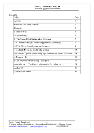 IN THE ALMIGHTY GOD NAME
Through the Mother of God mediation
I do this research
Gerges Francis Tawadrous/
2nd
Course student – physics Faculty – People's Friendship University – Moscow –Russia..
mrwaheid1@yahoo.com mrwaheid@gmail.com +201022532292
3
Contents
Subject Page
Abstract 1
Planetary Fact Sheet – Metric 2
Contents 3
1- Introduction 4
2- Methodology 6
3- The Moon Orbit Geometrical Structure 7
3-1 The Main Idea (the research hypothesis Explanation) 7
3-2 The Moon Orbit Geometrical Structure 9
4- Metonic Cycle is a relativistic motion 14
4-1 Metonic Cycle is produced by light motion from Jupiter to Uranus 14
4-2 Mercury Day 15
5- An Alternative Solar Group Description 17
Appendix No. 1 (The Planets alignment in December 2012) 23
Author CV 31
Author Other Papers 37
 