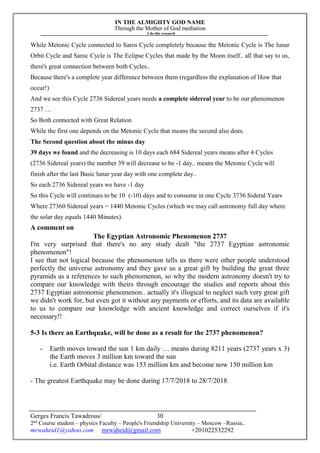 IN THE ALMIGHTY GOD NAME
Through the Mother of God mediation
I do this research
Gerges Francis Tawadrous/
2nd
Course student – physics Faculty – People's Friendship University – Moscow –Russia..
mrwaheid1@yahoo.com mrwaheid@gmail.com +201022532292
30
While Metonic Cycle connected to Saros Cycle completely because the Metonic Cycle is The lunar
Orbit Cycle and Saroc Cycle is The Eclipse Cycles that made by the Moon itself.. all that say to us,
there's great connection between both Cycles..
Because there's a complete year difference between them (regardless the explanation of How that
occur!)
And we see this Cycle 2736 Sidereal years needs a complete sidereal year to be our phenomenon
2737 …
So Both connected with Great Relation
While the first one depends on the Metonic Cycle that means the second also does.
The Second question about the minus day
39 days we found and the decreasing is 10 days each 684 Sidereal years means after 4 Cycles
(2736 Sidereal years) the number 39 will decrease to be -1 day.. means the Metonic Cycle will
finish after the last Basic lunar year day with one complete day..
So each 2736 Sidereal years we have -1 day
So this Cycle will continues to be 10 (-10) days and to consume in one Cycle 3736 Sideral Years
Where 27360 Sidereal years = 1440 Metonic Cycles (which we may call astronomy full day where
the solar day equals 1440 Minutes).
A comment on
The Egyptian Astronomic Phenomenon 2737
I'm very surprised that there's no any study dealt "the 2737 Egyptian astronomic
phenomenon"!
I see that not logical because the phenomenon tells us there were other people understood
perfectly the universe astronomy and they gave us a great gift by building the great three
pyramids as a references to such phenomenon, so why the modern astronomy doesn't try to
compare our knowledge with theirs through encourage the studies and reports about this
2737 Egyptian astronomic phenomenon.. actually it's illogical to neglect such very great gift
we didn't work for, but even got it without any payments or efforts, and its data are available
to us to compare our knowledge with ancient knowledge and correct ourselves if it's
necessary!!
5-3 Is there an Earthquake, will be done as a result for the 2737 phenomenon?
- Earth moves toward the sun 1 km daily … means during 8211 years (2737 years x 3)
the Earth moves 3 million km toward the sun
i.e. Earth Orbital distance was 153 million km and become now 150 million km
- The greatest Earthquake may be done during 17/7/2018 to 28/7/2018
 