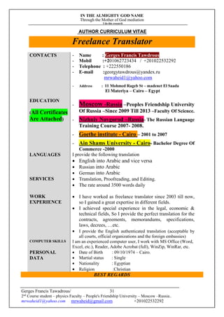 IN THE ALMIGHTY GOD NAME
Through the Mother of God mediation
I do this research
Gerges Francis Tawadrous/
2nd
Course student – physics Faculty – People's Friendship University – Moscow –Russia..
mrwaheid1@yahoo.com mrwaheid@gmail.com +201022532292
31
AUTHOR CURRICULUM VITAE
Freelance Translator
CONTACTS - Name : Gerges Francis Tawdrous
- Mobil :+201062723434 / +201022532292
- Telephone : +222550186
- E-mail :georgytawdrous@yandex.ru
mrwaheid1@yahoo.com
- Address : 11 Mohmed Rageb St – madenet El Saada
El Materiya – Cairo – Egypt
EDUCATION
(All Certificates
Are Attached)
- Moscow -Russia –Peoples Friendship University
Of Russia –Since 2009 Till 2013 –Faculty Of Science.
- Nizhniy Novgorod –Russia- The Russian Language
Training Course 2007- 2008.
- Goethe institute - Cairo – 2001 to 2007
- Ain Shams University - Cairo- Bachelor Degree Of
Commerce -2000
LANGUAGES I provide the following translation
 English into Arabic and vice versa
 Russian into Arabic
 German into Arabic
SERVICES  Translation, Proofreading, and Editing.
 The rate around 3500 words daily
WORK
EXPERIENCE
 I have worked as freelance translator since 2003 till now,
so I gained a great expertise in different fields.
 I achieved special experience in the legal, economic &
technical fields, So I provide the perfect translation for the
contracts, agreements, memorandums, specifications,
laws, decrees, …etc.
 I provide the English authenticated translation (acceptable by
all courts, official organizations and the foreign embassies)
COMPUTER SKILLS I am an experienced computer user, I work with MS Office (Word,
Excel, etc.), Reader, Adobe Acrobat (full), WinZip, WinRar, etc.
PERSONAL
DATA
 Date of Birth : 09/10/1974 – Cairo.
 Martial status : Single
 Nationality : Egyptian
 Religion :Christian
BEST REGARDS
 