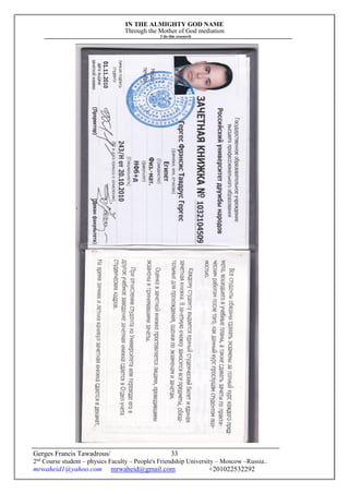 IN THE ALMIGHTY GOD NAME
Through the Mother of God mediation
I do this research
Gerges Francis Tawadrous/
2nd
Course student – physics Faculty – People's Friendship University – Moscow –Russia..
mrwaheid1@yahoo.com mrwaheid@gmail.com +201022532292
33
 