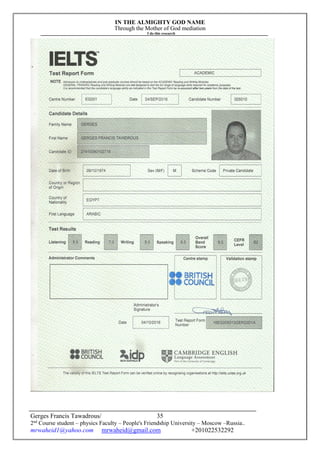 IN THE ALMIGHTY GOD NAME
Through the Mother of God mediation
I do this research
Gerges Francis Tawadrous/
2nd
Course student – physics Faculty – People's Friendship University – Moscow –Russia..
mrwaheid1@yahoo.com mrwaheid@gmail.com +201022532292
35
 