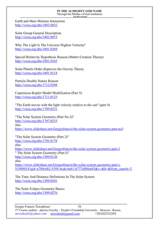 IN THE ALMIGHTY GOD NAME
Through the Mother of God mediation
I do this research
Gerges Francis Tawadrous/
2nd
Course student – physics Faculty – People's Friendship University – Moscow –Russia..
mrwaheid1@yahoo.com mrwaheid@gmail.com +201022532292
38
Earth and Mars Motions Interaction
http://vixra.org/abs/1803.0432
Solar Group General Description
http://vixra.org/abs/1802.0075
Why The Light Is The Universe Highest Velocity?
http://vixra.org/abs/1801.0369
Special Relativity Hypothesis Reason (Matter Creation Theory)
http://vixra.org/abs/1801.0343
Solar Planets Order disproves the Gravity Theory
http://vixra.org/abs/1801.0114
Particle Double Nature Reason
http://vixra.org/abs/1712.0398
Copernicus-Kepler Model Modification (Part 5)
http://vixra.org/abs/1711.0133
"The Earth moves with the light velocity relative to the sun" (part 4)
http://vixra.org/abs/1709.0331
"The Solar System Geometry (Part No.3)"
http://vixra.org/abs/1707.0215
also
https://www.slideshare.net/Gergesfrancis/the-solar-system-geometry-part-no3
"The Solar System Geometry (Part 2)"
http://vixra.org/abs/1703.0178
also
https://www.slideshare.net/Gergesfrancis/the-solar-system-geometry-part-2
" The Solar System Geometry (Part I)"
http://vixra.org/abs/1509.0126
also
https://www.slideshare.net/Gergesfrancis/the-solar-system-geometry-part-i-
51989014?qid=a789c6b2-5395-4cde-be61-b777af04e643&v=&b=&from_search=2
The Time And Distance Definitions In The Solar System
http://vixra.org/abs/1509.0241
The Solar Eclipse Geometry Basics
http://vixra.org/abs/1509.0276
 