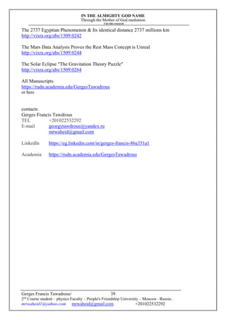 IN THE ALMIGHTY GOD NAME
Through the Mother of God mediation
I do this research
Gerges Francis Tawadrous/
2nd
Course student – physics Faculty – People's Friendship University – Moscow –Russia..
mrwaheid1@yahoo.com mrwaheid@gmail.com +201022532292
39
The 2737 Egyptian Phenomenon & Its identical distance 2737 millions km
http://vixra.org/abs/1509.0242
The Mars Data Analysis Proves the Rest Mass Concept is Unreal
http://vixra.org/abs/1509.0244
The Solar Eclipse "The Gravitation Theory Puzzle"
http://vixra.org/abs/1509.0264
All Manuscripts
https://rudn.academia.edu/GergesTawadrous
or here
contacts
Gerges Francis Tawdrous
TEL +201022532292
E-mail georgytawdrous@yandex.ru
mrwaheid@gmail.com
Linkedln https://eg.linkedin.com/in/gerges-francis-86a351a1
Academia https://rudn.academia.edu/GergesTawadrous
 