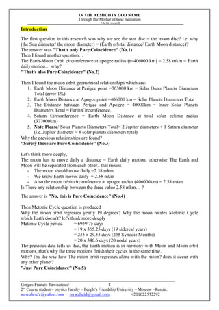 IN THE ALMIGHTY GOD NAME
Through the Mother of God mediation
I do this research
Gerges Francis Tawadrous/
2nd
Course student – physics Faculty – People's Friendship University – Moscow –Russia..
mrwaheid1@yahoo.com mrwaheid@gmail.com +201022532292
4
Introduction
The first question in this research was why we see the sun disc = the moon disc? i.e. why
(the Sun diameter/ the moon diameter) = (Earth orbital distance/ Earth Moon distance)?
The answer was "That's only Pure Coincidence" (No.1)
Then I found another question…
The Earth-Moon Orbit circumference at apogee radius (r=406000 km) = 2.58 mkm = Earth
daily motion… why?
"That's also Pure Coincidence" (No.2)
Then I found the moon orbit geometrical relationships which are:
1. Earth Moon Distance at Perigee point =363000 km = Solar Outer Planets Diameters
Total (error 1%)
2. Earth Moon Distance at Apogee point =406000 km = Solar Planets Diameters Total
3. The Distance between Perigee and Apogee = 40000km = Inner Solar Planets
Diameters Total = Earth Circumference.
4. Saturn Circumference = Earth Moon Distance at total solar eclipse radius
(377000km)
5. Note Please/ Solar Planets Diameters Total= 2 Jupiter diameters + 1 Saturn diameter
(i.e. Jupiter diameter = 8 solar planets diameters total)
Why the previous relationships are found?
"Surely these are Pure Coincidence" (No.3)
Let's think more deeply,
The moon has to move daily a distance = Earth daily motion, otherwise The Earth and
Moon will be separated from each other.. that means
- The moon should move daily =2.58 mkm,
- We know Earth moves daily = 2.58 mkm
- Also the moon orbit circumference at apogee radius (406000km) = 2.58 mkm
Is There any relationship between the three value 2.58 mkm… ?
The answer is "No, this is Pure Coincidence" (No.4)
Then Metonic Cycle question is produced
Why the moon orbit regresses yearly 19 degrees? Why the moon rotates Metonic Cycle
which Earth doesn't? let's think more deeply
Metonic Cycle period = 6939.75 days
= 19 x 365.25 days (19 sidereal years)
= 235 x 29.53 days (235 Synodic Months)
= 20 x 346.6 days (20 nodal years)
The previous data tells us that, the Earth motion is in harmony with Moon and Moon orbit
motions, that's why the three motions finish their cycles in the same time.
Why? (by the way how The moon orbit regresses alone with the moon? does it occur with
any other planet?
"Just Pure Coincidence" (No.5)
 