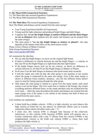 IN THE ALMIGHTY GOD NAME
Through the Mother of God mediation
I do this research
Gerges Francis Tawadrous/
2nd
Course student – physics Faculty – People's Friendship University – Moscow –Russia..
mrwaheid1@yahoo.com mrwaheid@gmail.com +201022532292
7
3- The Moon Orbit Geometrical Structure
3-1 The Main Idea (the research hypothesis Explanation)
3-2 The Moon Orbit Geometrical Structure
3-1 The Main Idea (The research hypothesis Explanation)
How The Matter and distance can be created from the same energy?
 I use Young Experiment (double slit Experiment).
 Young used the light coherence and produced bright fringes and dark fringes
 I suppose that, we see the bright fringes as matters (Planets) and the dark fringes
we see as distances (that explains how the matter and distance can be created from
the same energy)
 The main point is "we see the bright fringes as matters or planets", this idea
depends on the human mind effect on the observations results
Please review (Theory of Matter Creation)
Solar Group Geometrical Structure
http://vixra.org/abs/1805.0081
let's summarize the idea here
 We see only the bright fringes, we never see the original light beams
 If there's a difference in velocity between me and the bright fringes = c velocity, in
this case I'll see the bright fringes as a light beam (the Sun light beams)
 If the bright fringes moves with me by my velocity, so there's no difference in
velocity between us, for that I'll see this bright fringes as Matters or Planets
 In all cases I see the dark fringes as distances (this point needs more research)
 I wish the reader sees with me that, the solar group is one machine or one system
where the group is connected by the same one energy. Even if this same energy is
shown in different forms (matters, distances ..etc) but the different forms doesn't
cause to stop the Energy passing through the solar group..
 That makes the solar group is similar to a great river has many canals, each canal
creates a soil on her banks. The river water here is similar to the Energy, she creates
everything and have different forms, so the canals and their soils are created from the
river water … that's the same description the matter and distance are created from the
same energy even if the matter is not similar to the distance but both of them are
created from the same source…
Let's continue our explanation
 I claim Earth has a hidden velocity = 0.99c (c is light velocity), we can't observe this
high velocity of Earth but we can observe its relativistic effects such as Lorentz
contraction effect which will effect with a rate = 7.1
 I claim also, this velocity 0.99c is changed later because of the relativistic
interactions, so this velocity 0.99c becomes 0.9999c which will practice also a
Lorentz contraction effect with a rate 71 (Please Note the velocity 0.9999c is the
complementary velocity to the Earth real velocity 0.0001 c, where their total
produces the light velocity c)
 