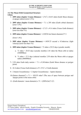 IN THE ALMIGHTY GOD NAME
Through the Mother of God mediation
I do this research
Gerges Francis Tawadrous/
2nd
Course student – physics Faculty – People's Friendship University – Moscow –Russia..
mrwaheid1@yahoo.com mrwaheid@gmail.com +201022532292
9
3-2 The Moon Orbit Geometrical Structure
I-Data
1- 2095 mkm (Jupiter Uranus Distance) = (71)2
x 0.415 mkm (Earth Moon distance
at apogee radius) (error 2.3%)
2- 2095 mkm (Jupiter Uranus Distance) = 7.1 x 295 mkm (Earth orbital diameter)
(error 1.4%)
3- 2095 mkm (Jupiter Uranus Distance) = (7.1)2
x 41.4 mkm (Venus Earth distance)
(error less than 1%)
4- 2095 mkm (Jupiter Uranus Distance) = (120536 km Saturn diameter)2
/7.1
(Error 1.4%)
5- 2095 mkm (Jupiter Uranus Distance) = 6939.75 second x 0.3mkm/sec (light
velocity) (error less than 1%)
6- 2095 mkm (Jupiter Uranus Distance) = 71 mkm x 29.53 days (synodic month)
a. 71 mkm = 29.53 days (synodic month)x 2.41 mkm the Moon orbit at radius
(384000km)
b. 71 mkm = 27.3 days (sidereal month)x 2.58 mkm the Moon orbit at apogee
radius (406000km)
7- 2.58 mkm Earth daily motion = 7.1 x 0.363mkm (Earth Moon distance at perigee
point)
8- 41.4 mkm (Venus Earth distance) x Π= (71)2
x 2 Earth diameter
9- 2 Saturn Circumference = 2 Jupiter Circumference – Jupiter diameter
10-(Saturn diameter)2
x 7.1 = 103155 mkm2
(The area of space between perigee and
Apogee points in the moon orbit)
11- (Earth diameter / moon diameter) x 71 = (2095x2π/(7.1)2
)
 