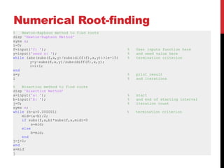 Numerical Root-finding
%    Newton-Raphson method to find roots
disp 'Newton-Raphson Method'
syms x;
i=0;
f=input('f: ');                                    %   User inputs function here
y=input('seed x: ');                               %   and seed value here
while (abs(subs(f,x,y)/subs(diff(f),x,y))>1e-15)   %   termination criterion
         y=y-subs(f,x,y)/subs(diff(f),x,y);
         i=i+1;
end
x=y                                                %   print result
i                                                  %   and iterations

%    Bisection method to find roots
disp 'Bisection Method'
a=input('a: ');                                    %   start
b=input('b: ');                                    %   and end of starting interval
j=0;                                               %   iteration count
syms x;
while (b-a>0.000001)                               %   termination criterion
     mid=(a+b)/2;
     if subs(f,x,b)*subs(f,x,mid)<0
          a=mid;
     else
          b=mid;
     end
j=j+1;
end
x=mid
j
 
