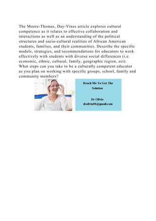 The Moore-Thomas, Day-Vines article explores cultural
competence as it relates to effective collaboration and
interactions as well as an understanding of the political
structures and socio-cultural realities of African American
students, families, and their communities. Describe the specific
models, strategies, and recommendations for educators to work
effectively with students with diverse social differences (i.e.
economic, ethnic, cultural, family, geographic region, ect).
What steps can you take to be a culturally competent educator
as you plan on working with specific groups, school, family and
community members?
 