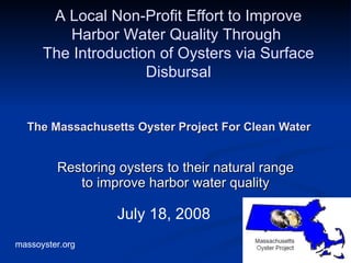 The Massachusetts Oyster Project For Clean Water   Restoring oysters to their natural range to improve harbor water quality July 18, 2008 A Local Non-Profit Effort to Improve Harbor Water Quality Through  The Introduction of Oysters via Surface Disbursal 