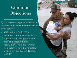Common
Objections
Q. 1 Are you saying that believers in
God are more moral than those who
don’t believe?
• William Lane Craig: “The
argument is not that belief in God
is necessary to recognize moral
facts and order our lives
accordingly. The Bible says that
non-believers have the moral law
written on their heart.” (Romans
2:14-15)
 