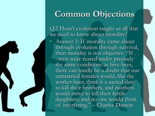 Common Objections
Q.2 Hasn’t evolution taught us all that
we need to know about morality?
• Answer 1: If morality came about
through evolution through survival,
then morality is not objective. “If . .
. men were reared under precisely
the same conditions as hive-bees,
there can hardly be a doubt that our
unmarried females would, like the
worker-bees, think it a sacred duty
to kill their brothers, and mothers
would strive to kill their fertile
daughters; and no one would think
of interfering.” – Charles Darwin
 