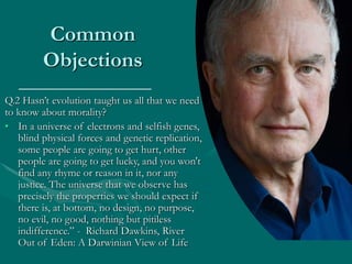Common
Objections
Q.2 Hasn’t evolution taught us all that we need
to know about morality?
• In a universe of electrons and selfish genes,
blind physical forces and genetic replication,
some people are going to get hurt, other
people are going to get lucky, and you won't
find any rhyme or reason in it, nor any
justice. The universe that we observe has
precisely the properties we should expect if
there is, at bottom, no design, no purpose,
no evil, no good, nothing but pitiless
indifference.” - Richard Dawkins, River
Out of Eden: A Darwinian View of Life
 