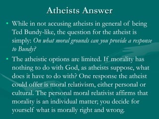 Atheists Answer
• While in not accusing atheists in general of being
Ted Bundy-like, the question for the atheist is
simply: On what moral grounds can you provide a response
to Bundy?
• The atheistic options are limited. If morality has
nothing to do with God, as atheists suppose, what
does it have to do with? One response the atheist
could offer is moral relativism, either personal or
cultural. The personal moral relativist affirms that
morality is an individual matter; you decide for
yourself what is morally right and wrong.
 